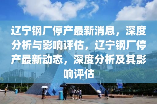 遼寧鋼廠停產(chǎn)最新消息，深度分析與影響評估，遼寧鋼廠停產(chǎn)最新動態(tài)，深度分析及其影響評估