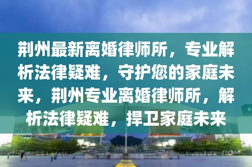 荊州最新離婚律師所，專業解析法律疑難，守護您的家庭未來，荊州專業離婚律師所，解析法律疑難，捍衛家庭未來