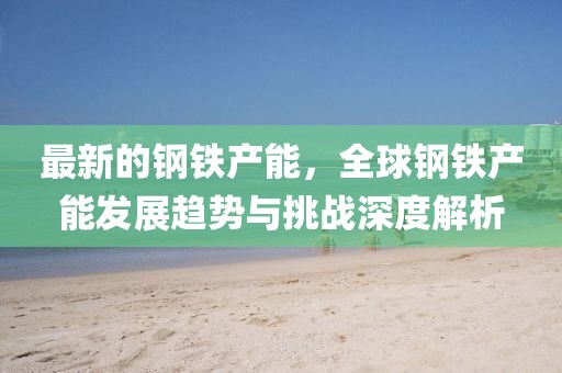 最新的鋼鐵產能，全球鋼鐵產能發展趨勢與挑戰深度解析