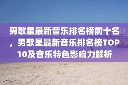男歌星最新音樂排名榜前十名，男歌星最新音樂排名榜TOP10及音樂特色影響力解析