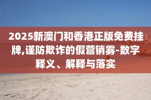 2025新澳門和香港正版免費(fèi)掛牌,謹(jǐn)防欺詐的假營(yíng)銷霧-數(shù)字釋義、解釋與落實(shí)