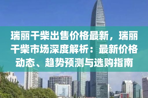 瑞麗干柴出售價格最新，瑞麗干柴市場深度解析：最新價格動態、趨勢預測與選購指南