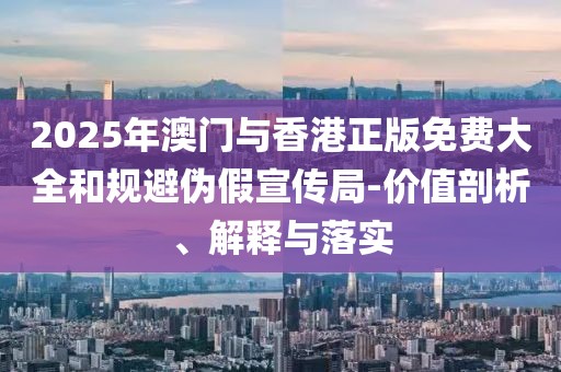 2025年澳門與香港正版免費大全和規避偽假宣傳局-價值剖析、解釋與落實