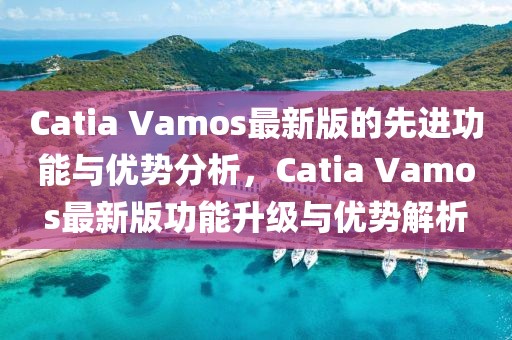 Catia Vamos最新版的先進功能與優勢分析，Catia Vamos最新版功能升級與優勢解析