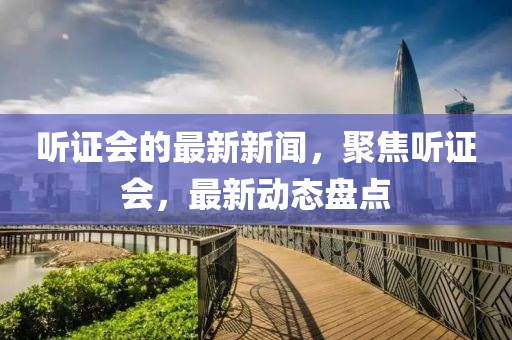 聽證會的最新新聞，聚焦聽證會，最新動態(tài)盤點