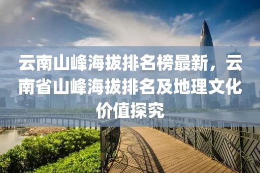 云南山峰海拔排名榜最新，云南省山峰海拔排名及地理文化價值探究