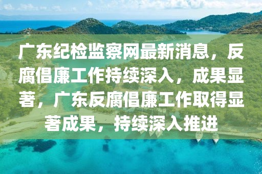 廣東紀檢監察網最新消息，反腐倡廉工作持續深入，成果顯著，廣東反腐倡廉工作取得顯著成果，持續深入推進