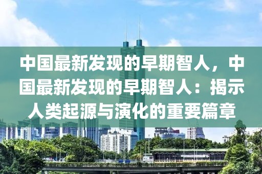中國最新發現的早期智人，中國最新發現的早期智人：揭示人類起源與演化的重要篇章