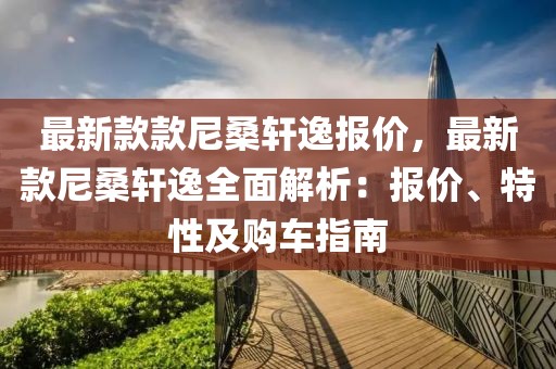 最新款款尼桑軒逸報價，最新款尼桑軒逸全面解析：報價、特性及購車指南