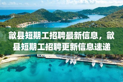 歙縣短期工招聘最新信息，歙縣短期工招聘更新信息速遞