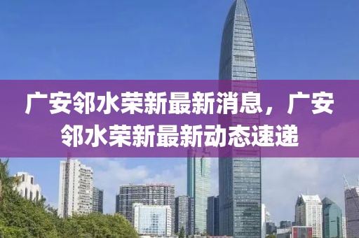 廣安鄰水榮新最新消息，廣安鄰水榮新最新動(dòng)態(tài)速遞
