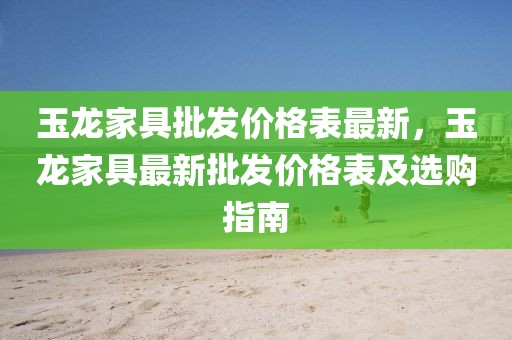 玉龍家具批發價格表最新，玉龍家具最新批發價格表及選購指南