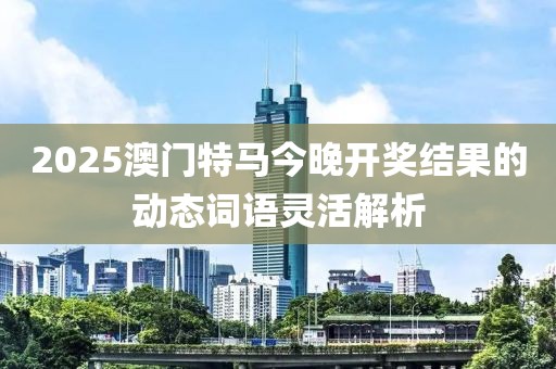 2025澳門特馬今晚開獎結果的動態詞語靈活解析