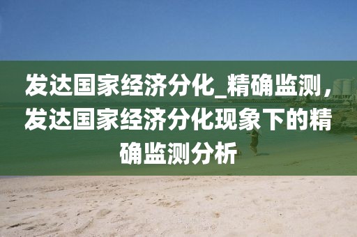 發(fā)達國家經(jīng)濟分化_精確監(jiān)測，發(fā)達國家經(jīng)濟分化現(xiàn)象下的精確監(jiān)測分析