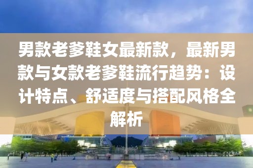 男款老爹鞋女最新款，最新男款與女款老爹鞋流行趨勢：設(shè)計(jì)特點(diǎn)、舒適度與搭配風(fēng)格全解析