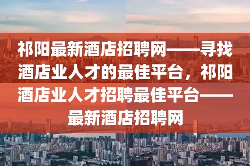 祁陽最新酒店招聘網——尋找酒店業人才的最佳平臺，祁陽酒店業人才招聘最佳平臺——最新酒店招聘網