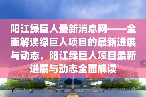 陽江綠巨人最新消息網——全面解讀綠巨人項目的最新進展與動態，陽江綠巨人項目最新進展與動態全面解讀