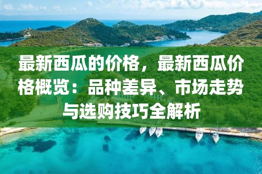 最新西瓜的價格，最新西瓜價格概覽：品種差異、市場走勢與選購技巧全解析