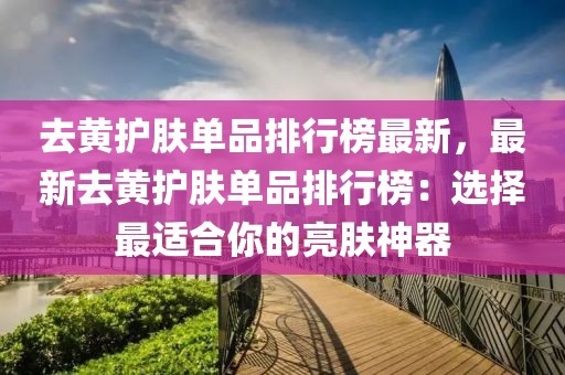 去黃護(hù)膚單品排行榜最新，最新去黃護(hù)膚單品排行榜：選擇最適合你的亮膚神器