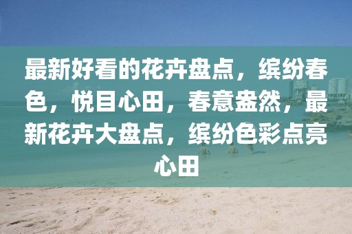 最新好看的花卉盤點(diǎn)，繽紛春色，悅目心田，春意盎然，最新花卉大盤點(diǎn)，繽紛色彩點(diǎn)亮心田