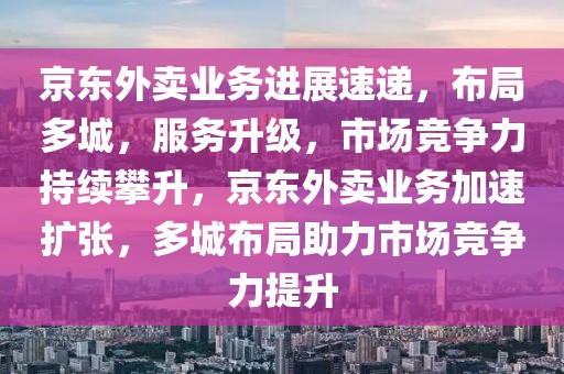 京東外賣業務進展速遞，布局多城，服務升級，市場競爭力持續攀升，京東外賣業務加速擴張，多城布局助力市場競爭力提升