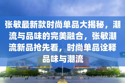 張敏最新款時尚單品大揭秘，潮流與品味的完美融合，張敏潮流新品搶先看，時尚單品詮釋品味與潮流