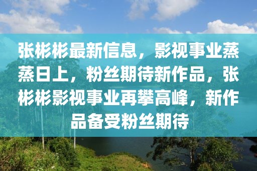 張彬彬最新信息，影視事業(yè)蒸蒸日上，粉絲期待新作品，張彬彬影視事業(yè)再攀高峰，新作品備受粉絲期待