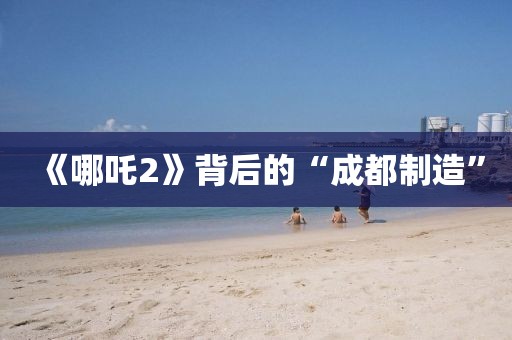 《哪吒2》背后的“成都制造”