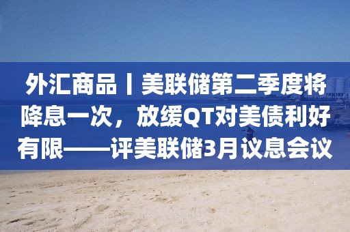 外匯商品丨美聯(lián)儲第二季度將降息一次，放緩QT對美債利好有限——評美聯(lián)儲3月議息會議