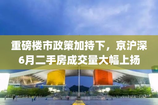 重磅樓市政策加持下，京滬深6月二手房成交量大幅上揚