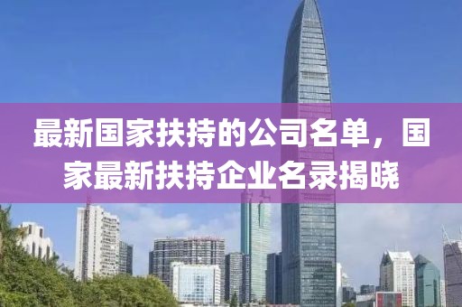 最新國家扶持的公司名單，國家最新扶持企業(yè)名錄揭曉