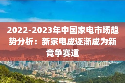 2022-2023年中國家電市場趨勢分析：新家電成逐漸成為新競爭賽道