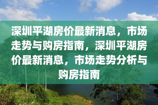 深圳平湖房價最新消息，市場走勢與購房指南，深圳平湖房價最新消息，市場走勢分析與購房指南