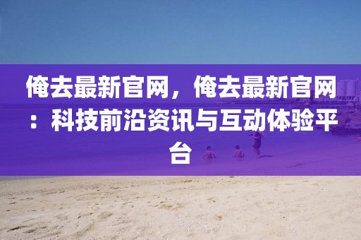 俺去最新官網，俺去最新官網：科技前沿資訊與互動體驗平臺