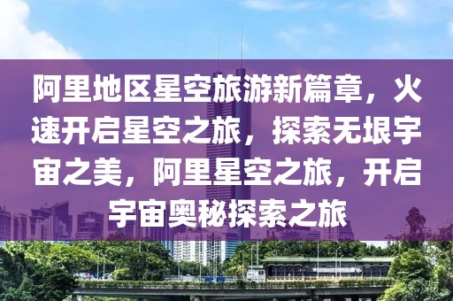阿里地區星空旅游新篇章，火速開啟星空之旅，探索無垠宇宙之美，阿里星空之旅，開啟宇宙奧秘探索之旅