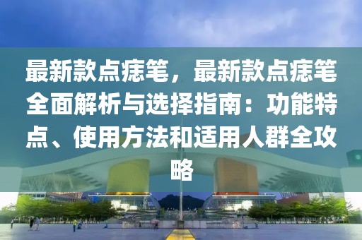 最新款點(diǎn)痣筆，最新款點(diǎn)痣筆全面解析與選擇指南：功能特點(diǎn)、使用方法和適用人群全攻略