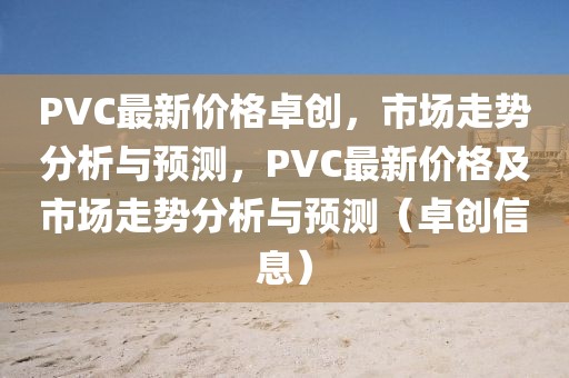 PVC最新價格卓創，市場走勢分析與預測，PVC最新價格及市場走勢分析與預測（卓創信息）