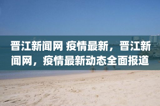 晉江新聞網(wǎng) 疫情最新，晉江新聞網(wǎng)，疫情最新動態(tài)全面報道