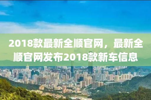 2018款最新全順官網(wǎng)，最新全順官網(wǎng)發(fā)布2018款新車信息