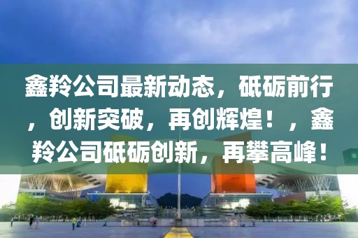 鑫羚公司最新動態，砥礪前行，創新突破，再創輝煌！，鑫羚公司砥礪創新，再攀高峰！