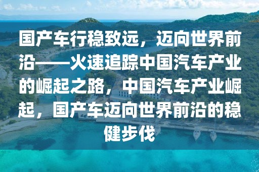 國(guó)產(chǎn)車(chē)行穩(wěn)致遠(yuǎn)，邁向世界前沿——火速追蹤中國(guó)汽車(chē)產(chǎn)業(yè)的崛起之路，中國(guó)汽車(chē)產(chǎn)業(yè)崛起，國(guó)產(chǎn)車(chē)邁向世界前沿的穩(wěn)健步伐