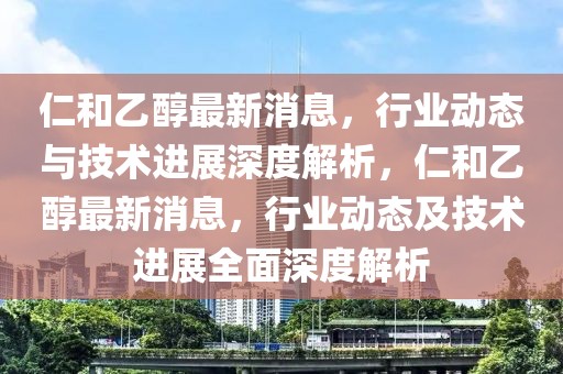 仁和乙醇最新消息，行業動態與技術進展深度解析，仁和乙醇最新消息，行業動態及技術進展全面深度解析