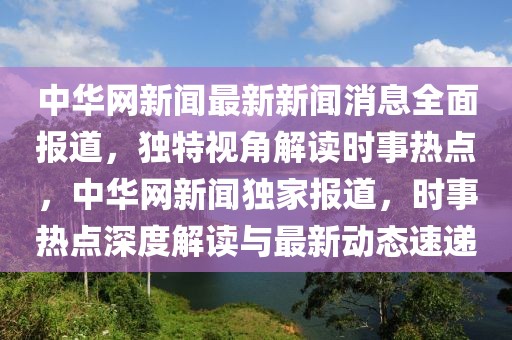 中華網新聞最新新聞消息全面報道，獨特視角解讀時事熱點，中華網新聞獨家報道，時事熱點深度解讀與最新動態速遞
