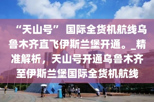 “天山號” 國際全貨機航線烏魯木齊直飛伊斯蘭堡開通。_精準解析，天山號開通烏魯木齊至伊斯蘭堡國際全貨機航線