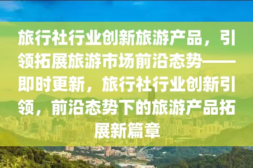 旅行社行業創新旅游產品，引領拓展旅游市場前沿態勢——即時更新，旅行社行業創新引領，前沿態勢下的旅游產品拓展新篇章