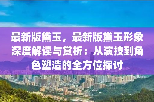 最新版黛玉，最新版黛玉形象深度解讀與賞析：從演技到角色塑造的全方位探討