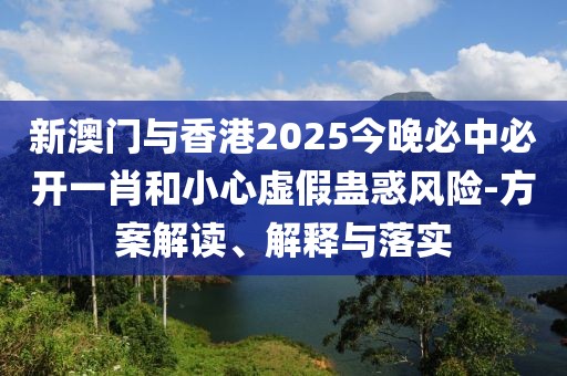 新澳門與香港2025今晚必中必開一肖和小心虛假蠱惑風險-方案解讀、解釋與落實