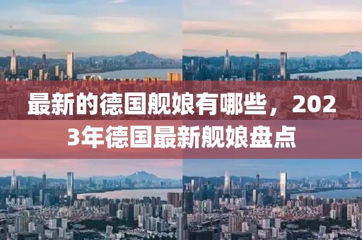 最新的德國艦娘有哪些，2023年德國最新艦娘盤點