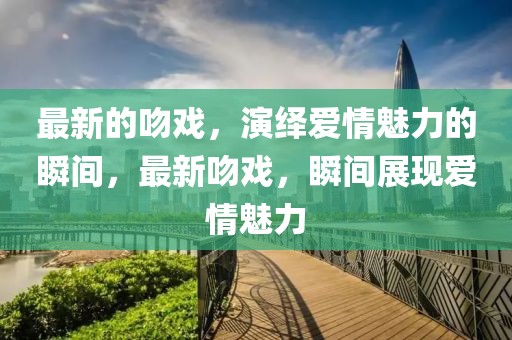 最新的吻戲，演繹愛情魅力的瞬間，最新吻戲，瞬間展現愛情魅力