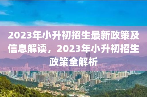 2023年小升初招生最新政策及信息解讀，2023年小升初招生政策全解析